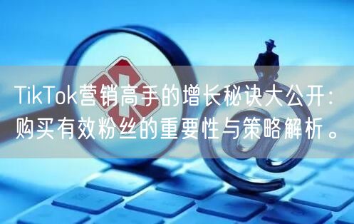 TikTok营销高手的增长秘诀大公开：购买有效粉丝的重要性与策略解析。