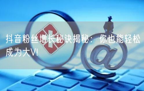 抖音粉丝增长秘诀揭秘：你也能轻松成为大V!