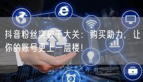 抖音粉丝突破千大关：购买助力，让你的账号更上一层楼！