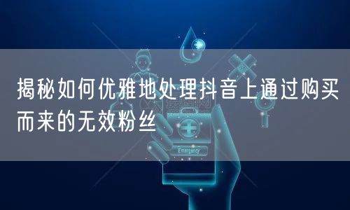 揭秘如何优雅地处理抖音上通过购买而来的无效粉丝