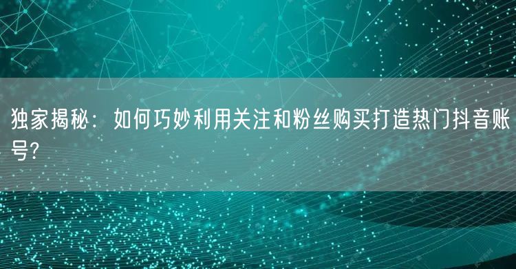 独家揭秘：如何巧妙利用关注和粉丝购买打造热门抖音账号?
