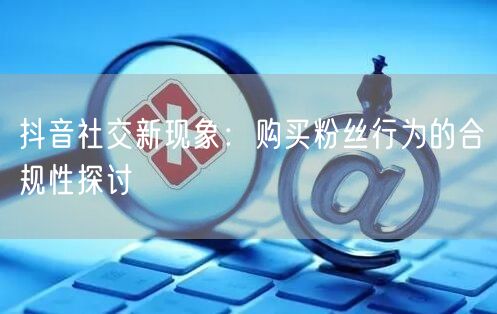 抖音社交新现象：购买粉丝行为的合规性探讨