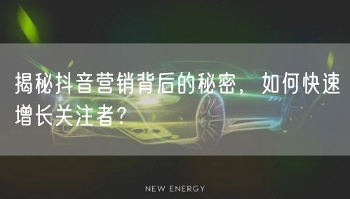 揭秘抖音营销背后的秘密，如何快速增长关注者？
